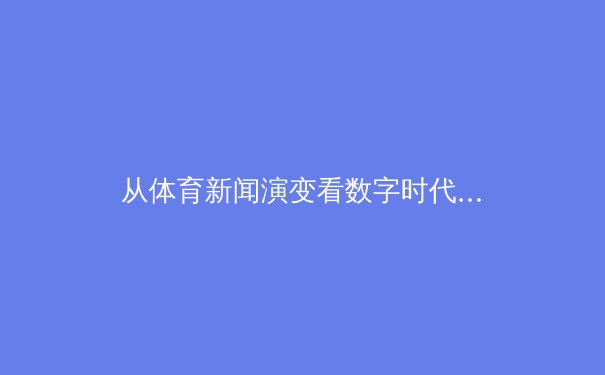 从体育新闻演变看数字时代的信息消费变革与伦理挑战