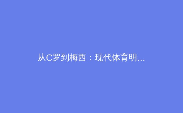 从C罗到梅西：现代体育明星商业价值的深层解构 - 2